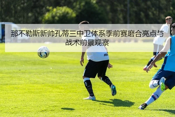 那不勒斯新帅孔蒂三中卫体系季前赛磨合亮点与战术前景观察