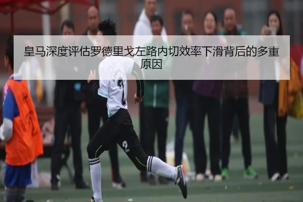 皇马深度评估罗德里戈左路内切效率下滑背后的多重原因