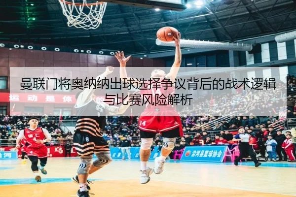 曼联门将奥纳纳出球选择争议背后的战术逻辑与比赛风险解析