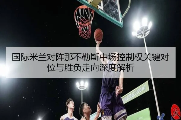 国际米兰对阵那不勒斯中场控制权关键对位与胜负走向深度解析