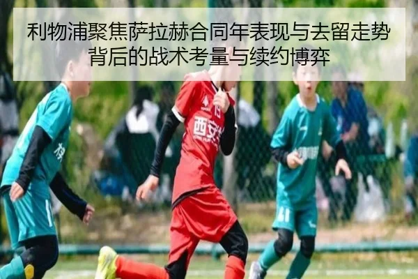 利物浦聚焦萨拉赫合同年表现与去留走势背后的战术考量与续约博弈