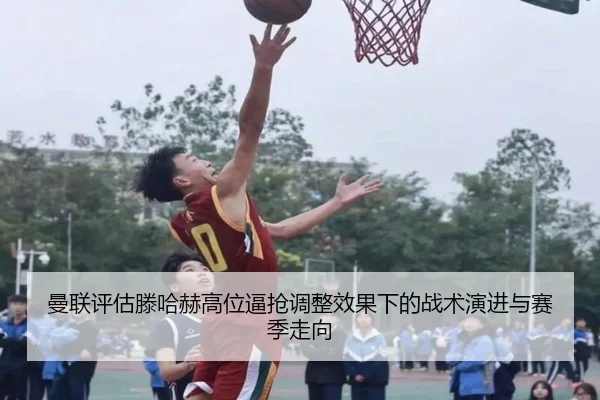 曼联评估滕哈赫高位逼抢调整效果下的战术演进与赛季走向