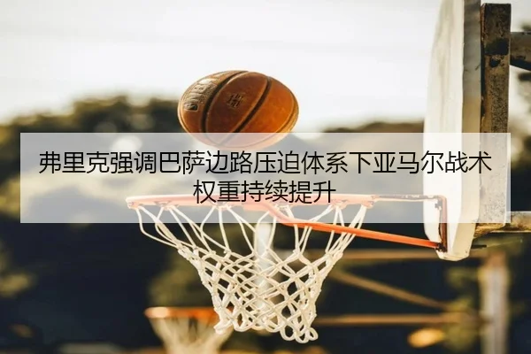 弗里克强调巴萨边路压迫体系下亚马尔战术权重持续提升