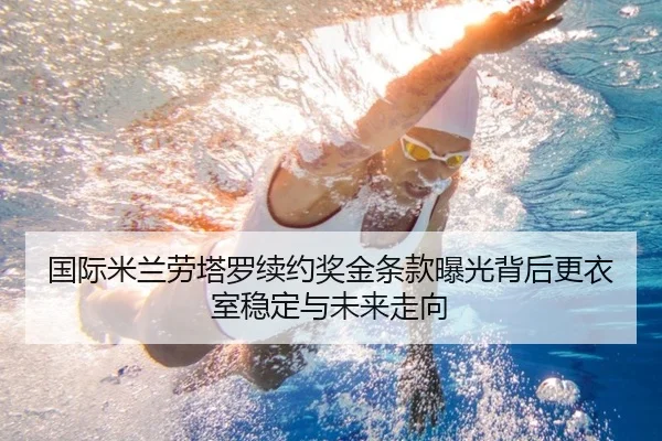 国际米兰劳塔罗续约奖金条款曝光背后更衣室稳定与未来走向