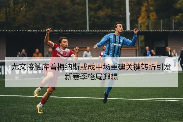 尤文接触库普梅纳斯或成中场重建关键转折引发新赛季格局遐想